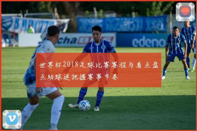 世界杯2018足球比赛赛程与看点盘点助球迷把握赛事节奏