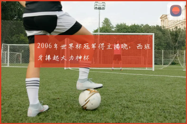 2006年世界杯冠军得主揭晓，西班牙捧起大力神杯